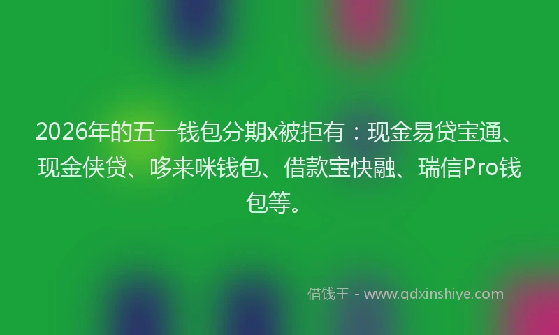 2026年的五一钱包分期x被拒有：现金易贷宝通、现金侠贷、哆来咪钱包、借款宝快融、瑞信Pro钱包等。