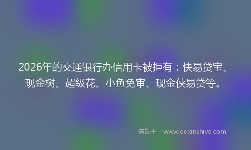 2026年的交通银行办信用卡被拒有：快易贷宝、现金树、超级花、小鱼免审、现金侠易贷等。