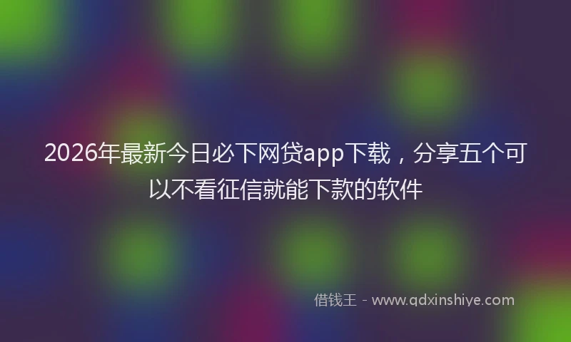 2026年最新今日必下网贷app下载，分享五个可以不看征信就能下款的软件