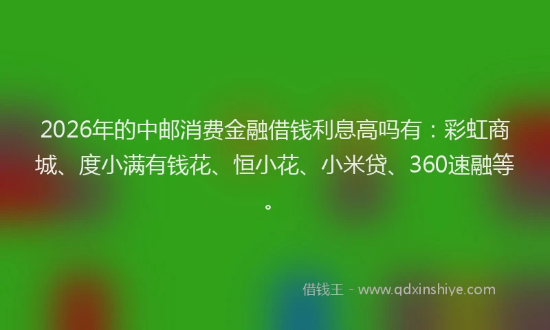 2026年的中邮消费金融借钱利息高吗有：彩虹商城、度小满有钱花、恒小花、小米贷、360速融等。