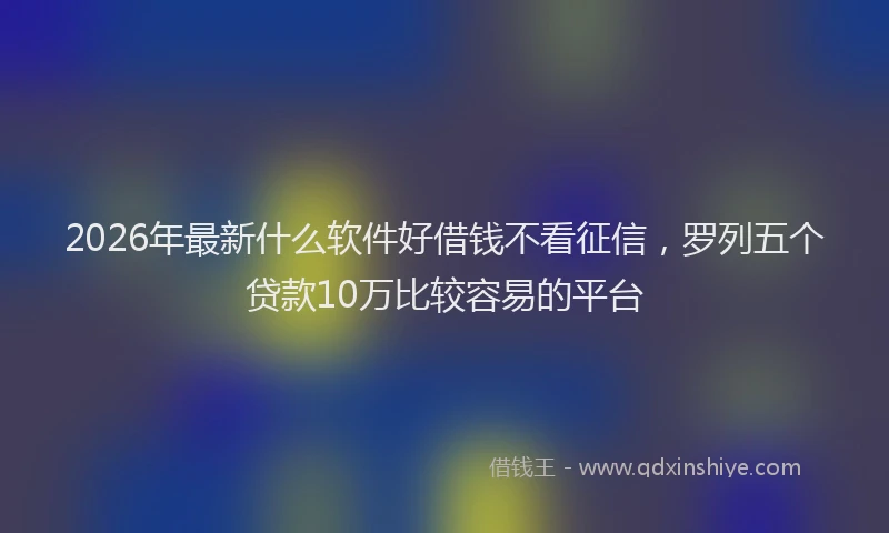 2026年最新什么软件好借钱不看征信，罗列五个贷款10万比较容易的平台