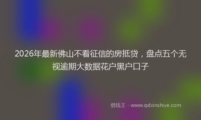 2026年最新佛山不看征信的房抵贷，盘点五个无视逾期大数据花户黑户口子