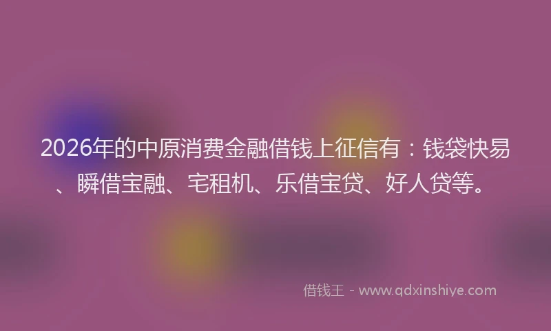 2026年的中原消费金融借钱上征信有:钱袋快易、瞬借宝融、宅租机、乐借宝贷、好人贷等。