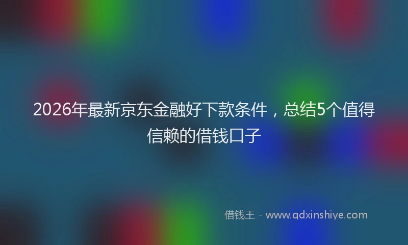 2026年最新京东金融好下款条件，总结5个值得信赖的借钱口子