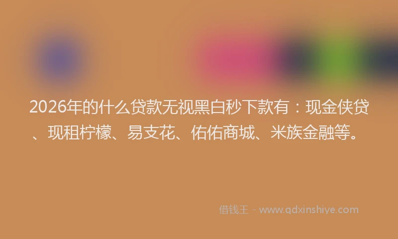 2026年的什么贷款无视黑白秒下款有：现金侠贷、现租柠檬、易支花、佑佑商城、米族金融等。