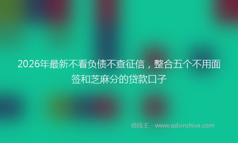 2026年最新不看负债不查征信,整合五个不用面签和芝麻分的贷款口子