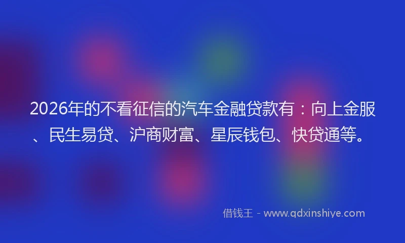 2026年的不看征信的汽车金融贷款有：向上金服、民生易贷、沪商财富、星辰钱包、快贷通等。