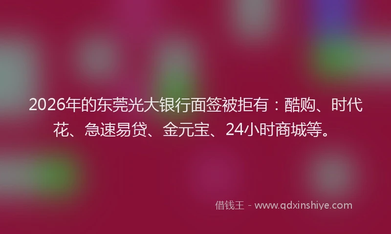 2026年的东莞光大银行面签被拒有：酷购、时代花、急速易贷、金元宝、24小时商城等。