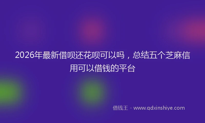 2026年最新借呗还花呗可以吗，总结五个芝麻信用可以借钱的平台