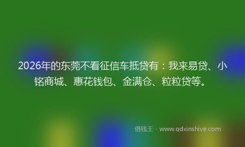 2026年的东莞不看征信车抵贷有：我来易贷、小铭商城、惠花钱包、金满仓、粒粒贷等。