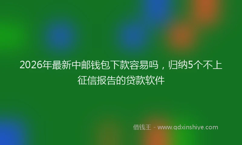 2026年最新中邮钱包下款容易吗,归纳5个不上征信报告的贷款软件