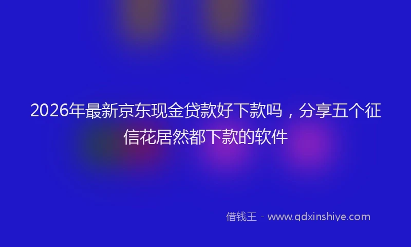 2026年最新京东现金贷款好下款吗,分享五个征信花居然都下款的软件