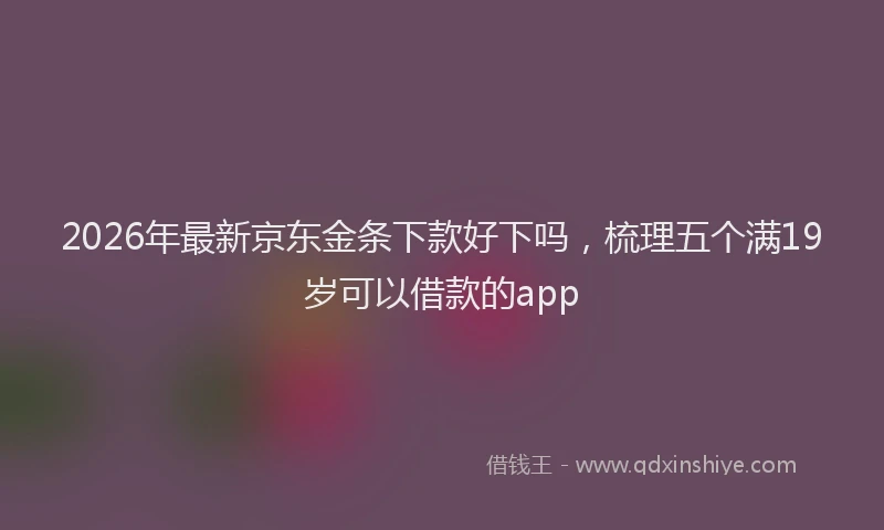 2026年最新京东金条下款好下吗，梳理五个满19岁可以借款的app