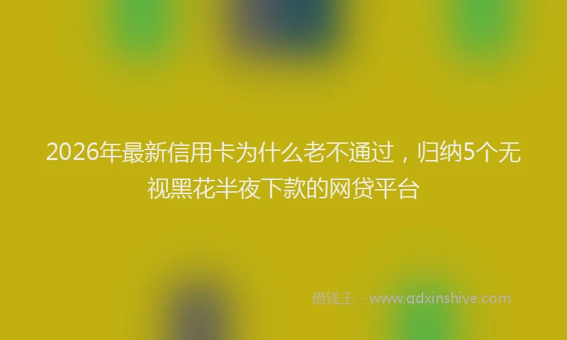 2026年最新信用卡为什么老不通过,归纳5个无视黑花半夜下款的网贷平台
