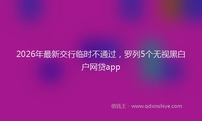 2026年最新交行临时不通过，罗列5个无视黑白户网贷app