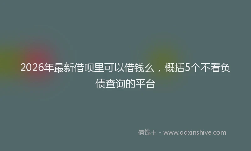 2026年最新借呗里可以借钱么,概括5个不看负债查询的平台
