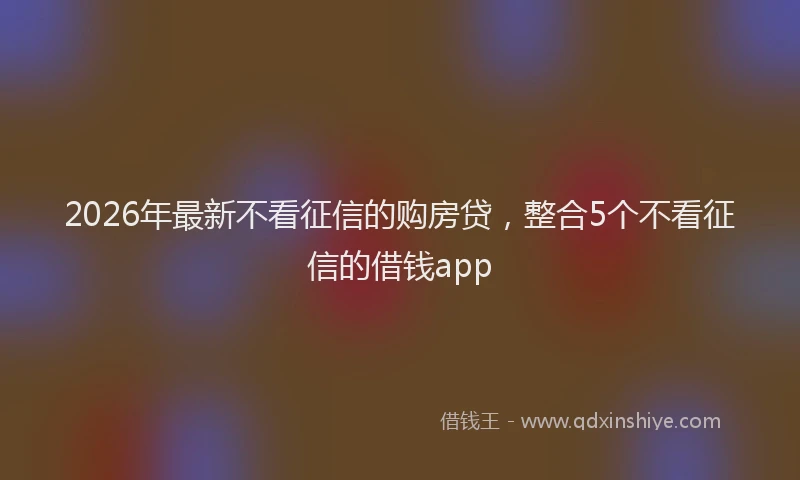 2026年最新不看征信的购房贷，整合5个不看征信的借钱app