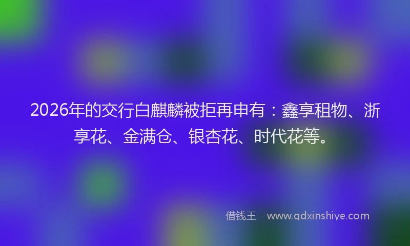 2026年的交行白麒麟被拒再申有：鑫享租物、浙享花、金满仓、银杏花、时代花等。