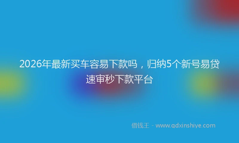 2026年最新买车容易下款吗，归纳5个新号易贷速审秒下款平台