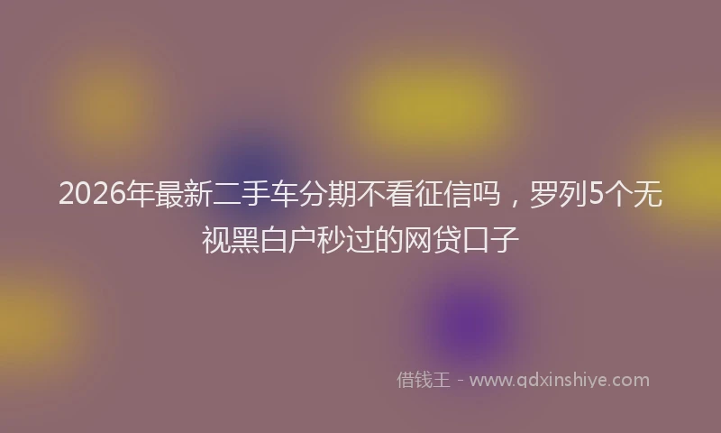 2026年最新二手车分期不看征信吗，罗列5个无视黑白户秒过的网贷口子