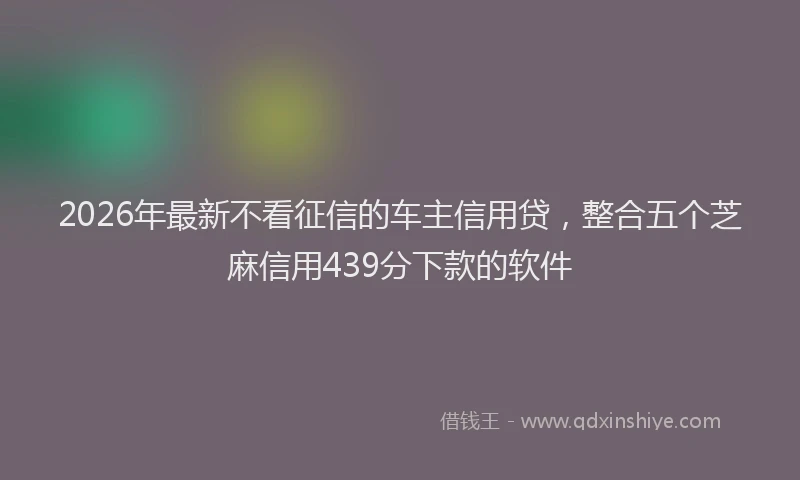 2026年最新不看征信的车主信用贷，整合五个芝麻信用439分下款的软件