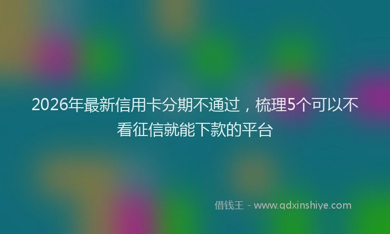 2026年最新信用卡分期不通过，梳理5个可以不看征信就能下款的平台