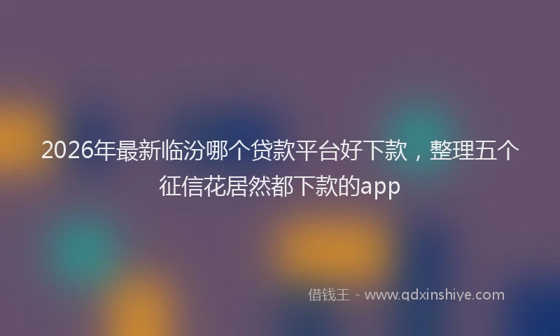 2026年最新临汾哪个贷款平台好下款,整理五个征信花居然都下款的app