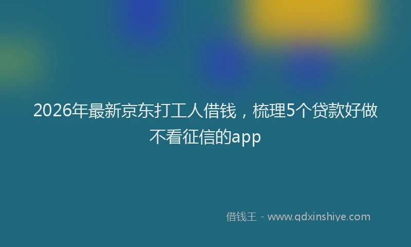 2026年最新京东打工人借钱,梳理5个贷款好做不看征信的app