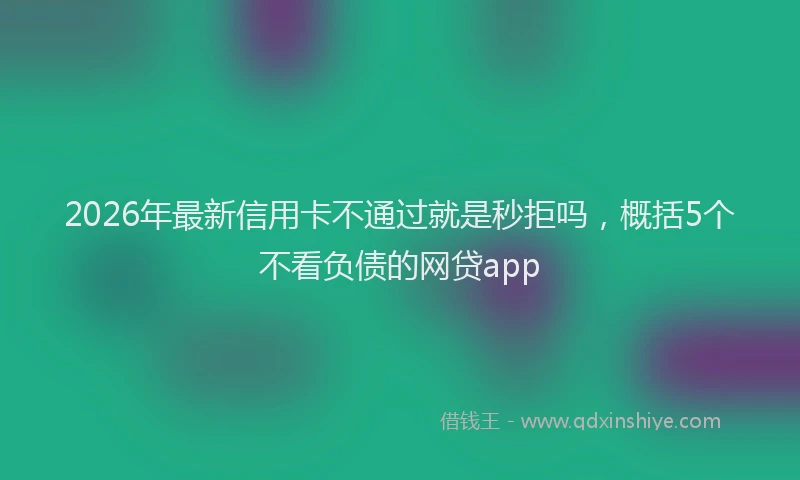 2026年最新信用卡不通过就是秒拒吗,概括5个不看负债的网贷app