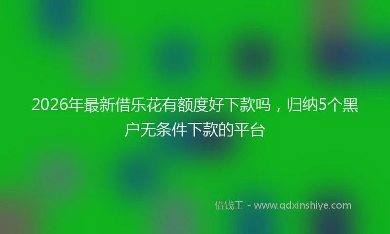 2026年最新借乐花有额度好下款吗，归纳5个黑户无条件下款的平台