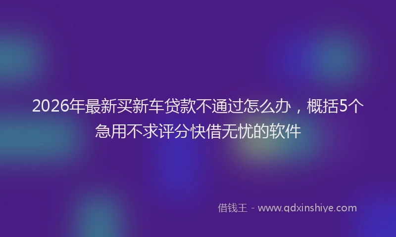 2026年最新买新车贷款不通过怎么办，概括5个急用不求评分快借无忧的软件
