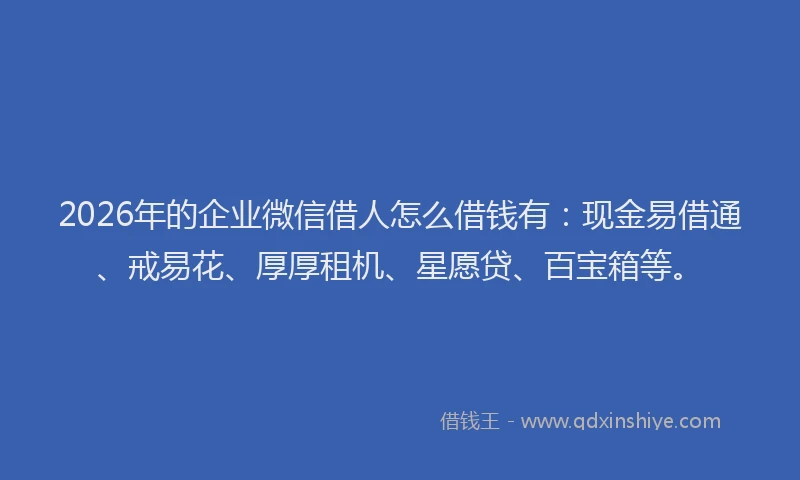 2026年的企业微信借人怎么借钱有：现金易借通、戒易花、厚厚租机、星愿贷、百宝箱等。