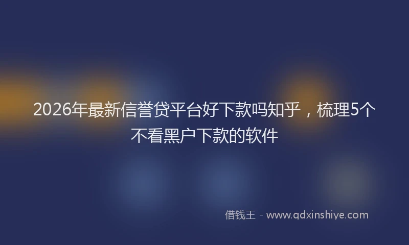 2026年最新信誉贷平台好下款吗知乎，梳理5个不看黑户下款的软件