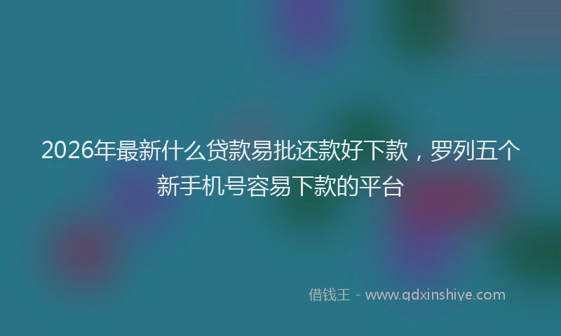 2026年最新什么贷款易批还款好下款，罗列五个新手机号容易下款的平台