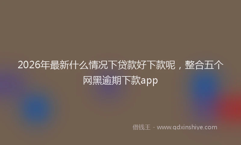2026年最新什么情况下贷款好下款呢,整合五个网黑逾期下款app