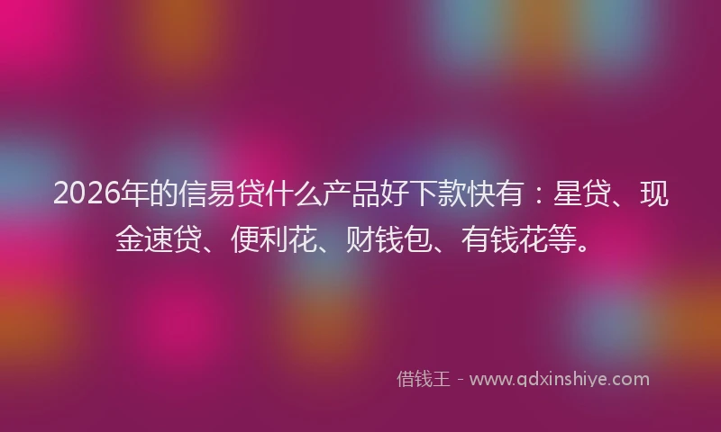 2026年的信易贷什么产品好下款快有：星贷、现金速贷、便利花、财钱包、有钱花等。
