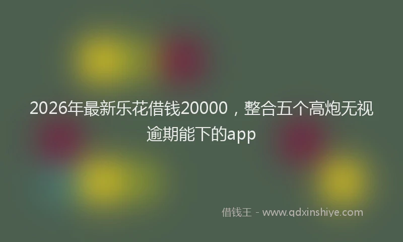 2026年最新乐花借钱20000，整合五个高炮无视逾期能下的app