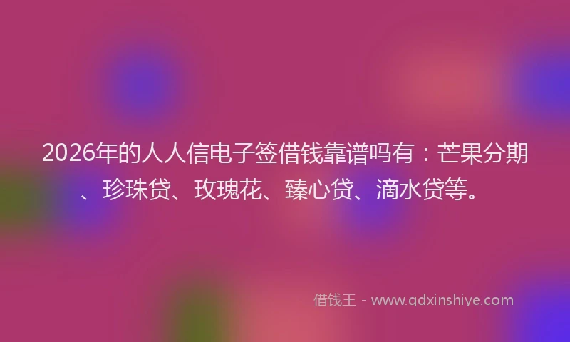 2026年的人人信电子签借钱靠谱吗有：芒果分期、珍珠贷、玫瑰花、臻心贷、滴水贷等。