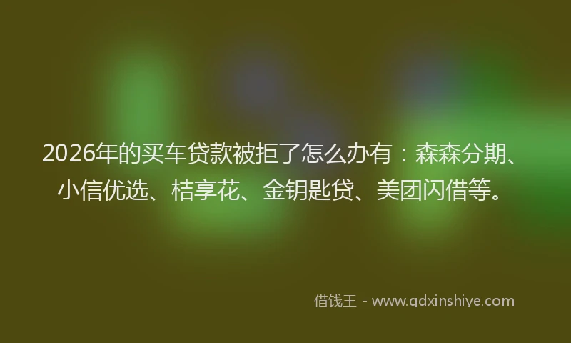 2026年的买车贷款被拒了怎么办有:森森分期、小信优选、桔享花、金钥匙贷、美团闪借等。