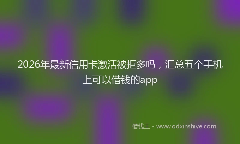 2026年最新信用卡激活被拒多吗，汇总五个手机上可以借钱的app