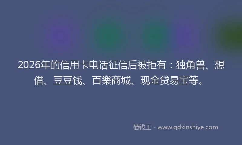 2026年的信用卡电话征信后被拒有：独角兽、想借、豆豆钱、百樂商城、现金贷易宝等。