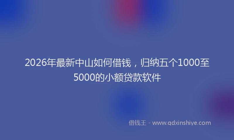 2026年最新中山如何借钱，归纳五个1000至5000的小额贷款软件