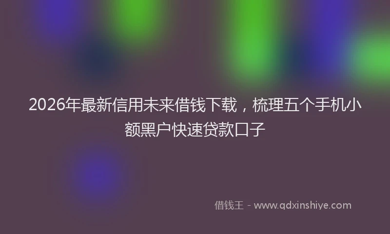 2026年最新信用未来借钱下载，梳理五个手机小额黑户快速贷款口子