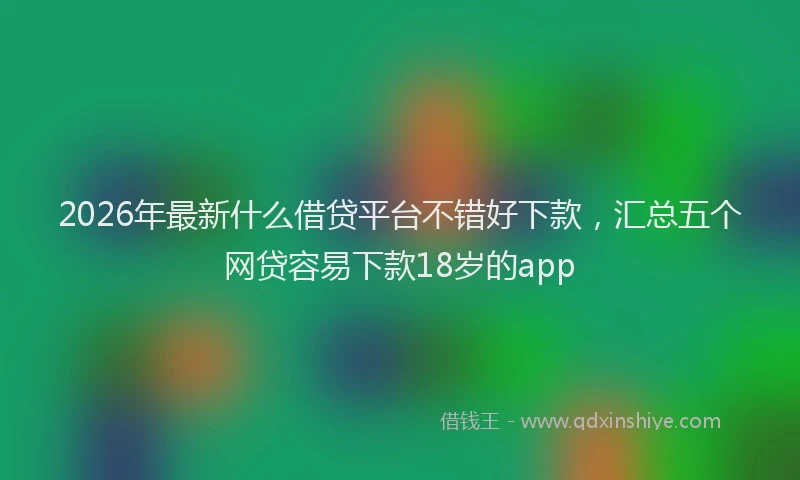 2026年最新什么借贷平台不错好下款，汇总五个网贷容易下款18岁的app
