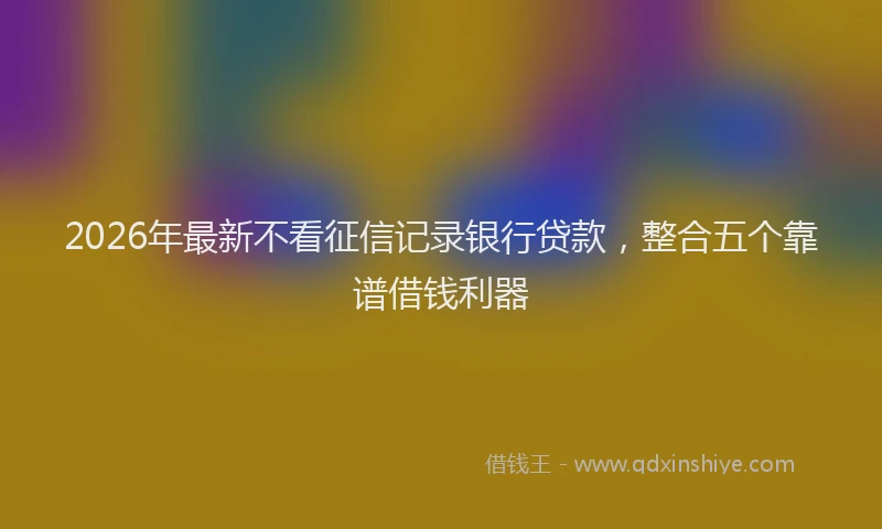 2026年最新不看征信记录银行贷款，整合五个靠谱借钱利器