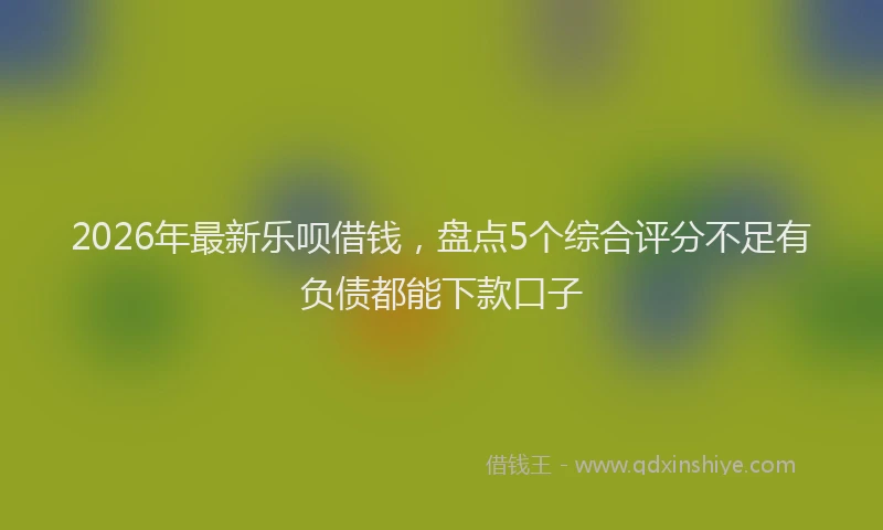 2026年最新乐呗借钱,盘点5个综合评分不足有负债都能下款口子