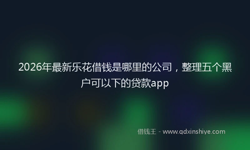 2026年最新乐花借钱是哪里的公司,整理五个黑户可以下的贷款app