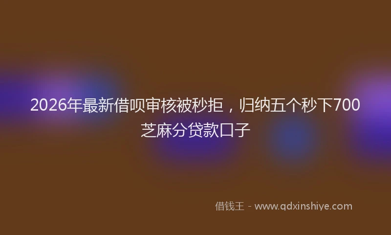 2026年最新借呗审核被秒拒，归纳五个秒下700芝麻分贷款口子