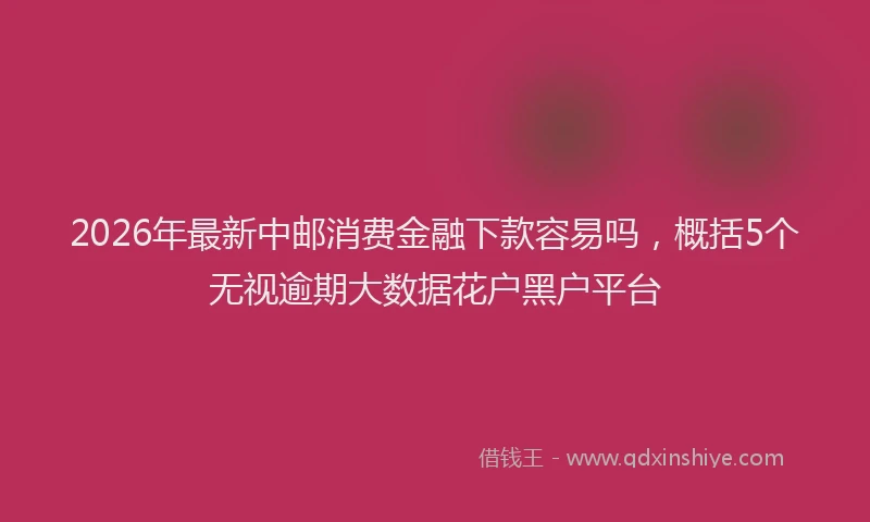 2026年最新中邮消费金融下款容易吗，概括5个无视逾期大数据花户黑户平台