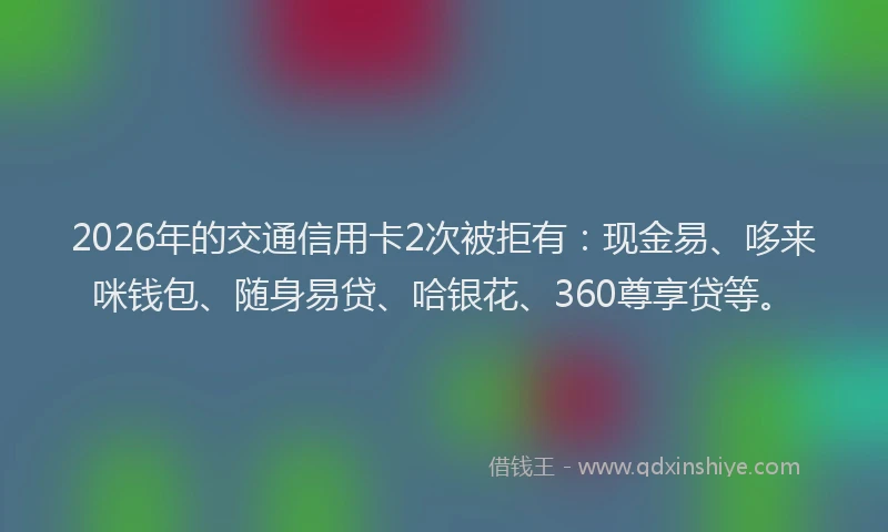 2026年的交通信用卡2次被拒有：现金易、哆来咪钱包、随身易贷、哈银花、360尊享贷等。